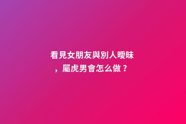 看見女朋友與別人曖昧，屬虎男會怎么做？